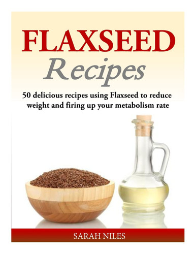 Flaxseed Recipes: 50 delicious recipes using Flaxseed to reduce