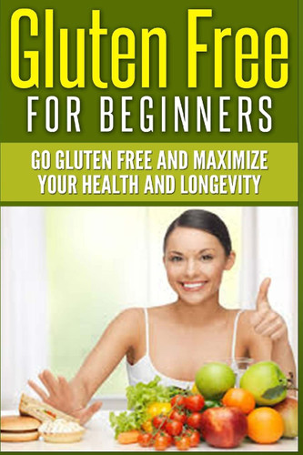 Gluten Free For Beginners: Go Gluten Free and Maximize Your Health