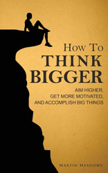 How to Think Bigger: Aim Higher Get More Motivated and Accomplish Big