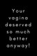 Your Vagina Deserved so Much Better Anyway!