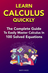 Learn Calculus Quickly: The Complete Guide To Easily Master Calculus