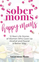 Sober Moms Happy Moms: 12 Real-Life Stories of Women Who Gave Up