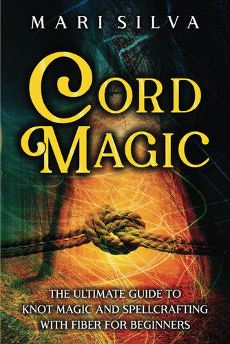 Cord Magic: The Ultimate Guide to Knot Magic and Spellcrafting with