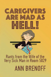 Caregivers Are Mad As Hell!: Rants From the Wife of the Very Sick Man