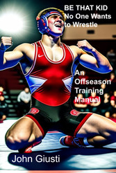BE THAT KID No One Wants to Wrestle: An Off Season Training Manual