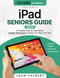iPad Seniors Guide: A Complete Step-by-Step Manual for Non-Tech-Savvy