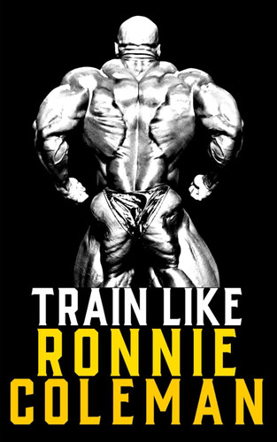 Train Like Ronnie Coleman: Learn the Ronnie Coleman Mindset and
