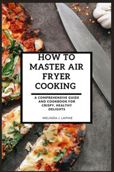 How to Master Air Fryer Cooking: a Comprehensive Guide and Cookbook