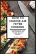 How to Master Air Fryer Cooking: a Comprehensive Guide and Cookbook