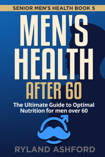 Men's Health after 60: The Ultimate Guide to Optimal Nutrition for