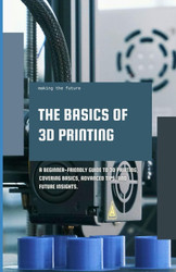 The Basics of 3D Printing: A Beginner-friendly guide to 3D printing