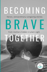 Becoming Brave Together: Heroic Extraordinary Caregiving Stories from