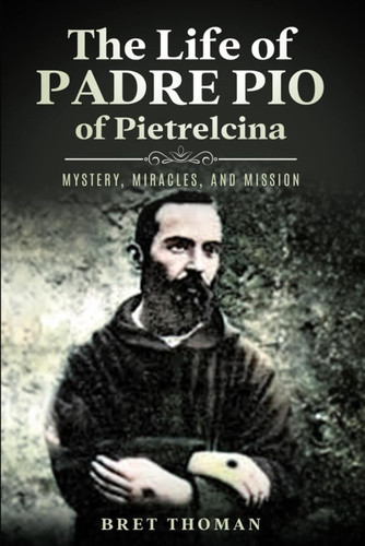 The Life of Padre Pio of Pietrelcina: Mystery Miracles and Mission