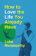 How to Love the Life You Already Have: A Guide to Becoming the Person