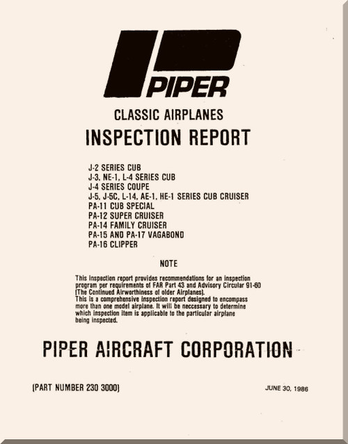 Piper Aircraft Inspection Report Classic Airplanes and Ceck List , 1986
J-2 Series CUB
J-3, NE-1, L-4 Series CUB
J-4 Series COUPE
J-5, J-5C, L-14, AE-1, HE-1 Series CUB  CRUISER
PA-11 CUB SPECIAL
PA-12 Super CRUISER
PA-14 Family CRUISER 
PA-15 and PA-17 VAGABOND
PA-16 CLIPPER