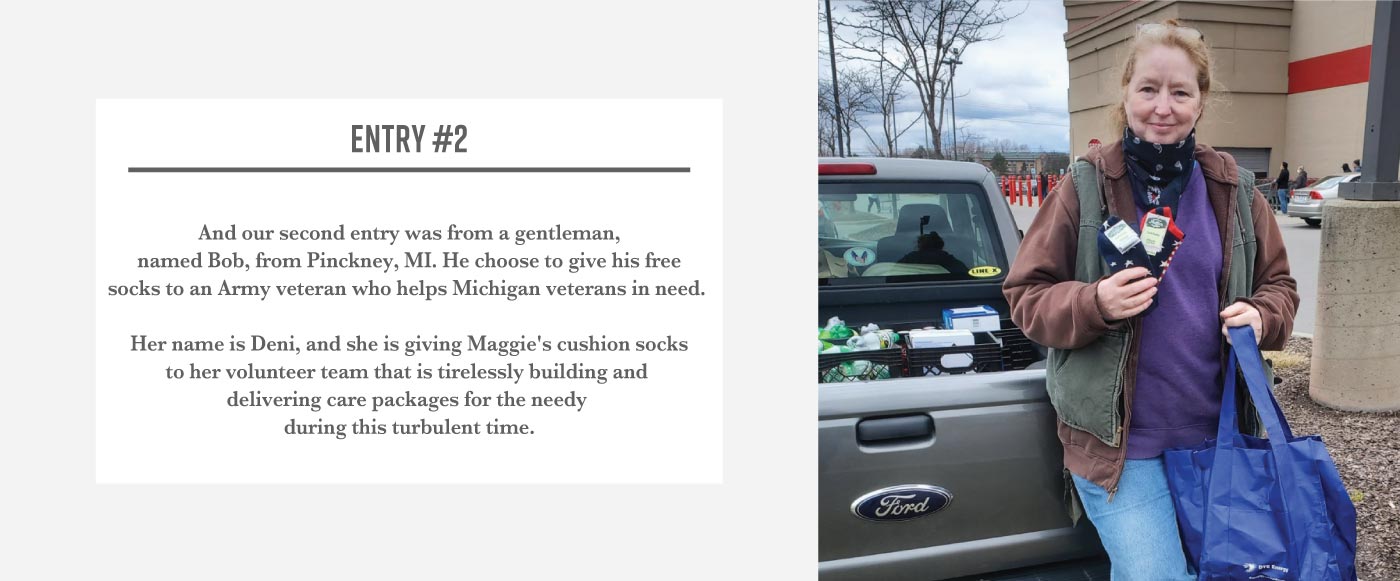 Woman standing outside in front of a pickup truck holding a blue grocery bag and several Maggie’s footie socks. The text next to her reads: Entry Two. And our second entry was from a gentleman, named Bob from Pinckney Michigan. He chose to give his free socks to an army veteran who helps Michigan veterans in need. Her name is Deni, and she is giving Maggie’s cushion socks to her volunteer team that is tirelessly building and delivering care packages for the needy during this turbulent time. 