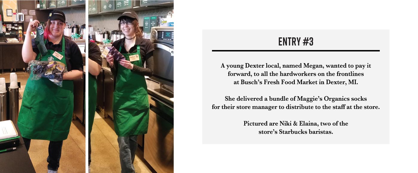 Collage of two photos, both photos show a Starbucks employee holding up Maggie’s socks. The text next to them reads: Entry three. A young Dexter local named Megan, wanted to pay it forward to all the hard workers on the frontlines at Busch’s Fresh Food Market in Dexter, Michigan. She delivered a bunch of Maggie’s organic socks for their store manager to distribute to the staff at the store. Pictured are Niki and Elaina, two of the store’s Starbucks employees.