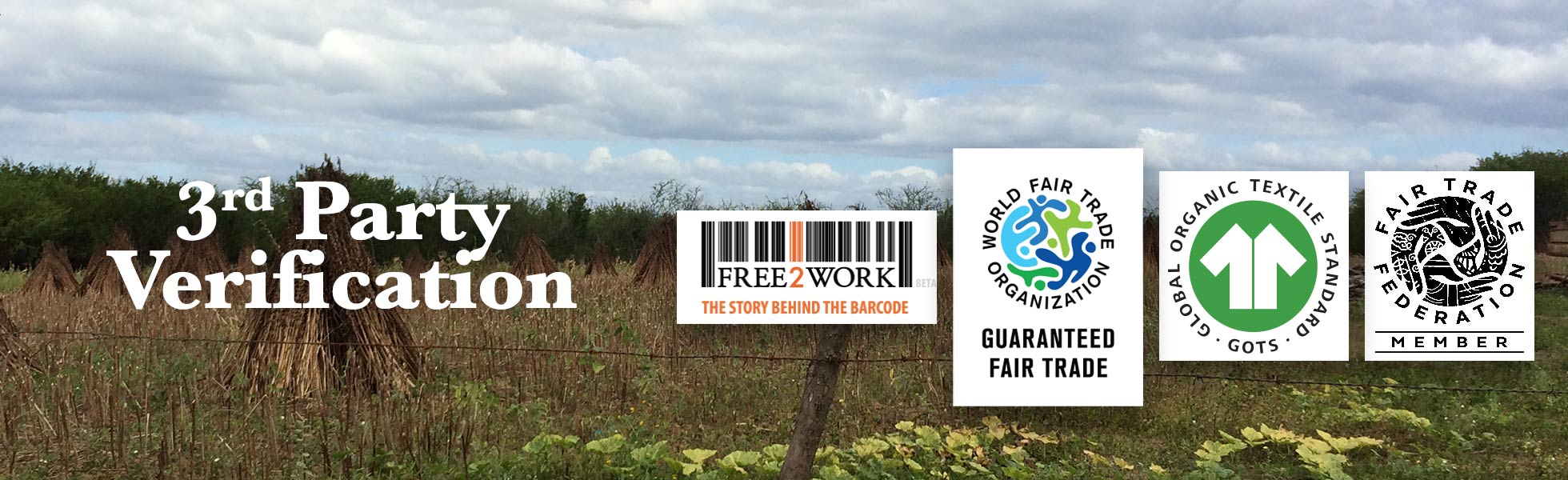 A field with various plants. Four different logos are placed on this image. Going from left to right, the first logo is designed to be like a barcode with the words “Free 2 Work The Story Behind the Barcode”. The next logo has a globe that is made up of different cartoon people. Text reads: World Fair Trade Organization Guaranteed Fair Trade. The next logo is a basic shirt, with text around it that reads: Global Organic Textile Standard (GOTS). The last logo is a group of hands making up a globe. Text on it reads: Fair Trade Federation Member. Next to all of these is text that reads: Third Party Verification. 