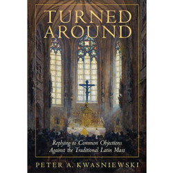 Turned Around: Replying to Common Objections Against the Traditional Latin Mass by Peter Kwasniewski book cover